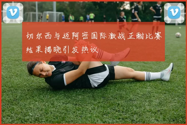 切尔西与迈阿密国际激战正酣比赛结果揭晓引发热议