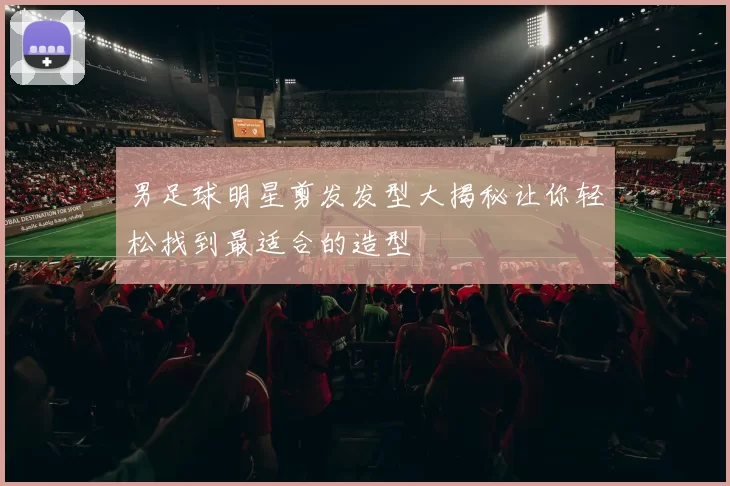 男足球明星剪发发型大揭秘让你轻松找到最适合的造型