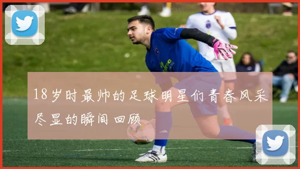 18岁时最帅的足球明星们青春风采尽显的瞬间回顾