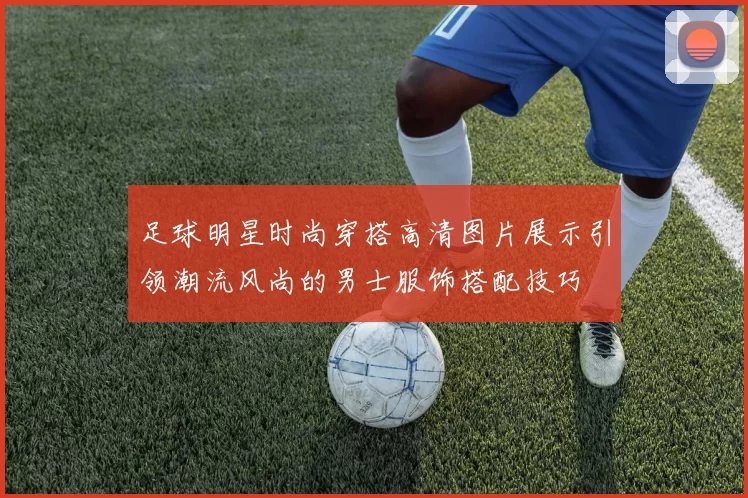 足球明星时尚穿搭高清图片展示引领潮流风尚的男士服饰搭配技巧