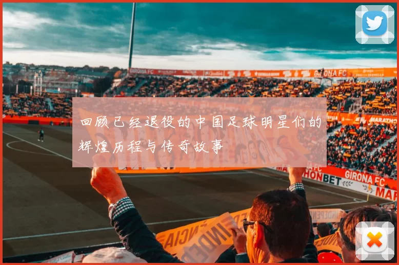 回顾已经退役的中国足球明星们的辉煌历程与传奇故事