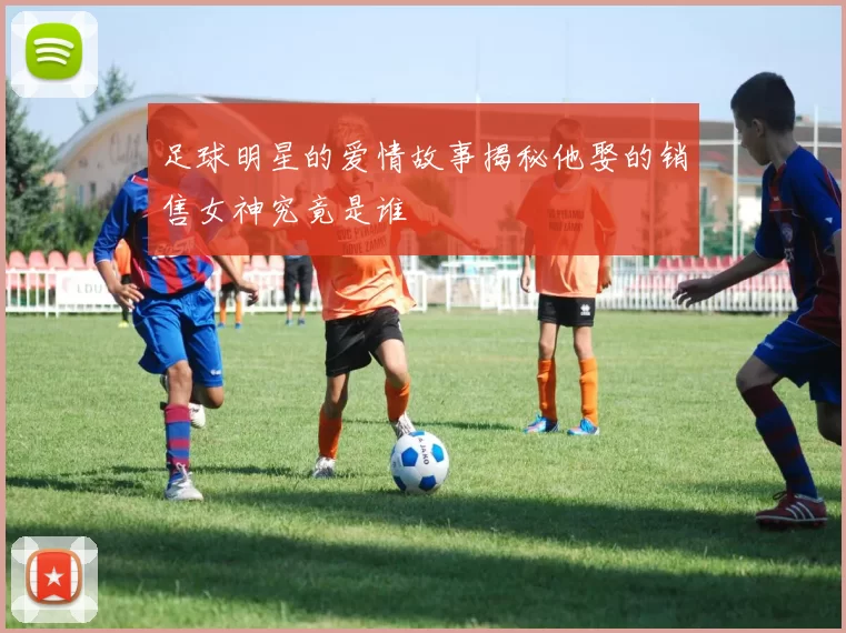 足球明星的爱情故事揭秘他娶的销售女神究竟是谁