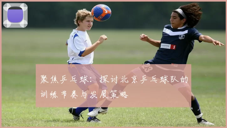 聚焦乒乓球：探讨北京乒乓球队的训练节奏与发展策略