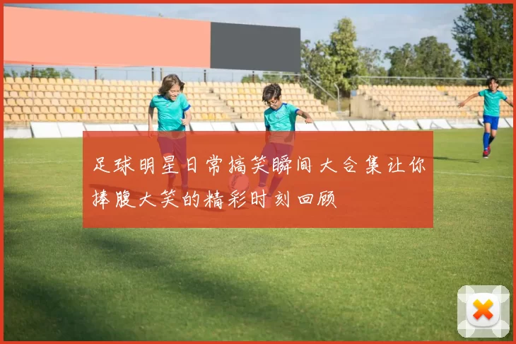 足球明星日常搞笑瞬间大合集让你捧腹大笑的精彩时刻回顾