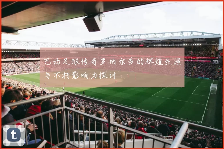 巴西足球传奇罗纳尔多的辉煌生涯与不朽影响力探讨