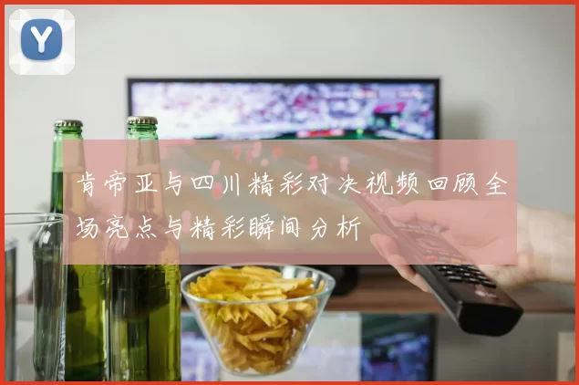 肯帝亚与四川精彩对决视频回顾全场亮点与精彩瞬间分析