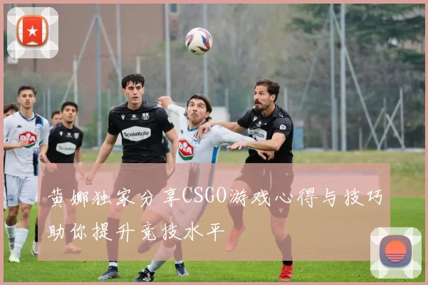 黄娜独家分享CSGO游戏心得与技巧助你提升竞技水平