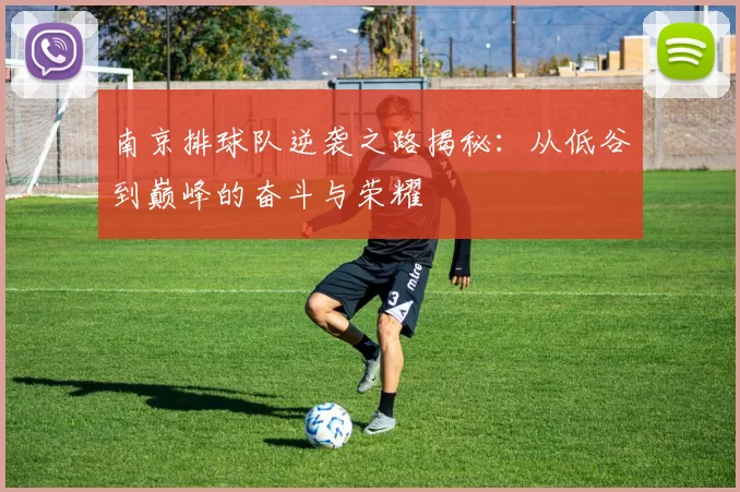 南京排球队逆袭之路揭秘：从低谷到巅峰的奋斗与荣耀