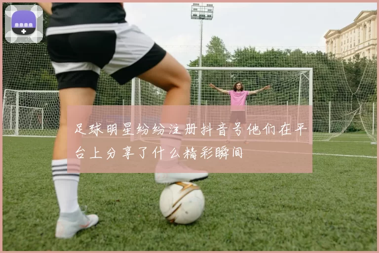 足球明星纷纷注册抖音号他们在平台上分享了什么精彩瞬间