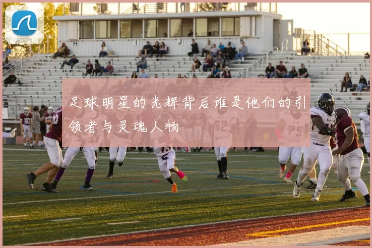 足球明星的光辉背后谁是他们的引领者与灵魂人物