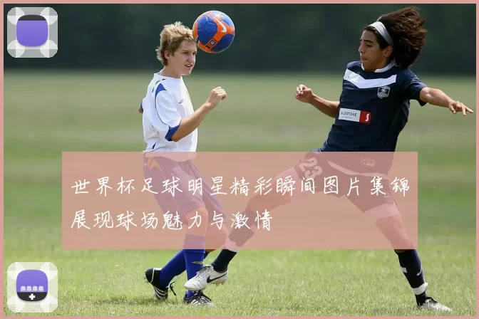 世界杯足球明星精彩瞬间图片集锦展现球场魅力与激情