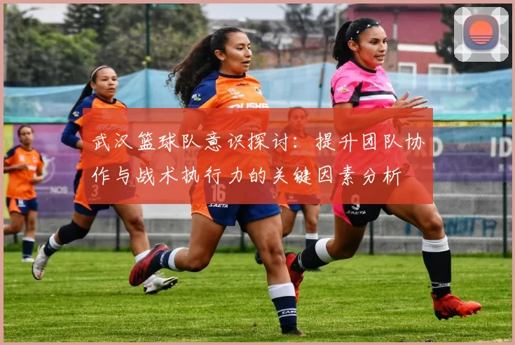 武汉篮球队意识探讨：提升团队协作与战术执行力的关键因素分析