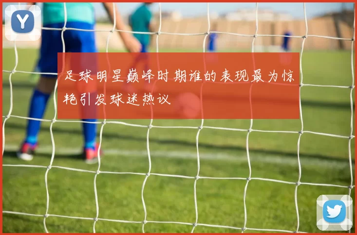 足球明星巅峰时期谁的表现最为惊艳引发球迷热议