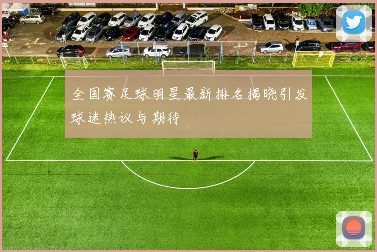 全国赛足球明星最新排名揭晓引发球迷热议与期待