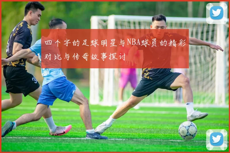 四个字的足球明星与NBA球员的精彩对比与传奇故事探讨
