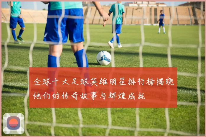 全球十大足球英雄明星排行榜揭晓他们的传奇故事与辉煌成就