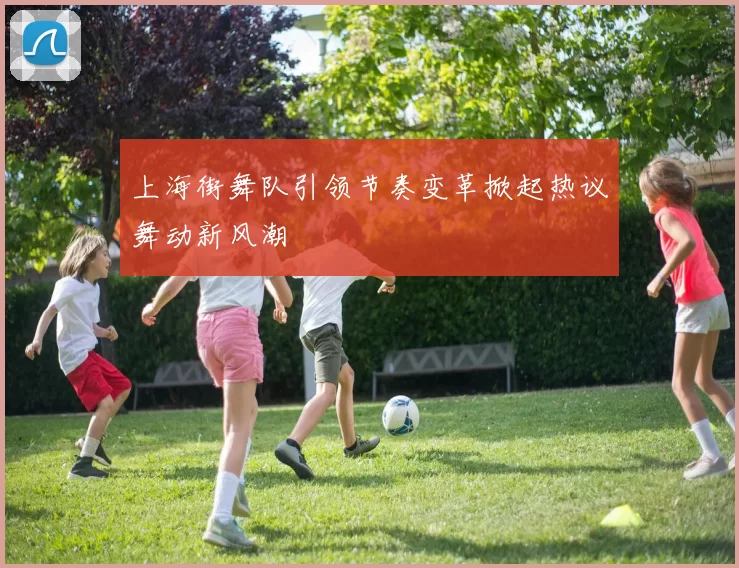 上海街舞队引领节奏变革掀起热议舞动新风潮