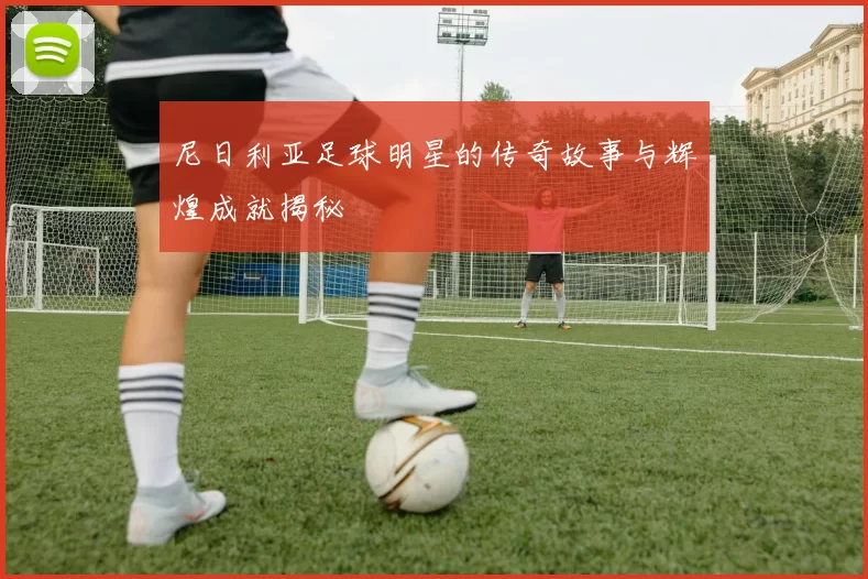 尼日利亚足球明星的传奇故事与辉煌成就揭秘