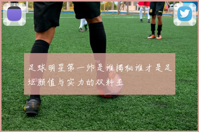 足球明星第一帅是谁揭秘谁才是足坛颜值与实力的双料王