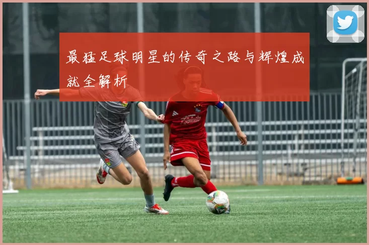 最猛足球明星的传奇之路与辉煌成就全解析