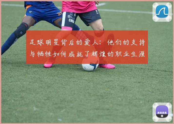 足球明星背后的爱人：他们的支持与牺牲如何成就了辉煌的职业生涯