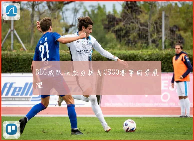 BLG战队状态分析与CSGO赛事前景展望