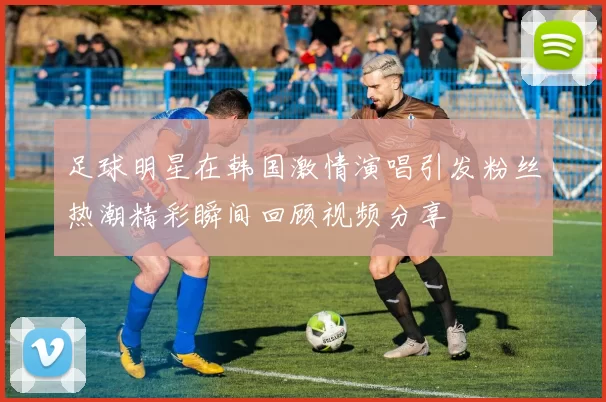 足球明星在韩国激情演唱引发粉丝热潮精彩瞬间回顾视频分享