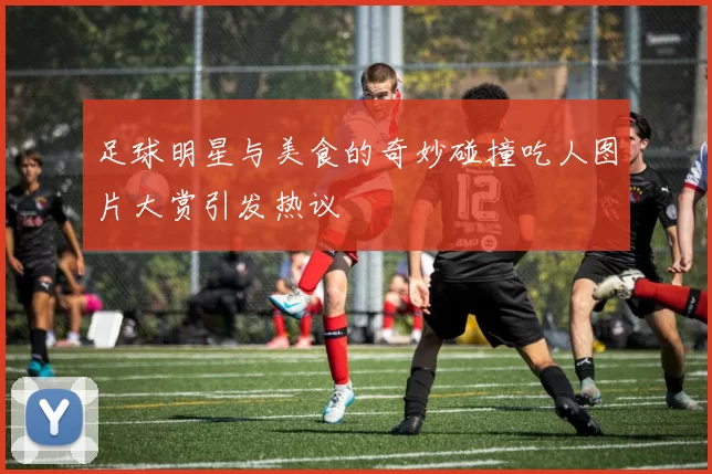 足球明星与美食的奇妙碰撞吃人图片大赏引发热议