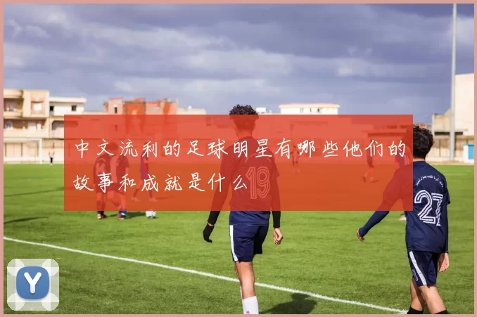中文流利的足球明星有哪些他们的故事和成就是什么