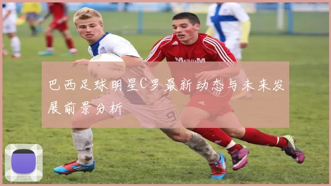 巴西足球明星C罗最新动态与未来发展前景分析