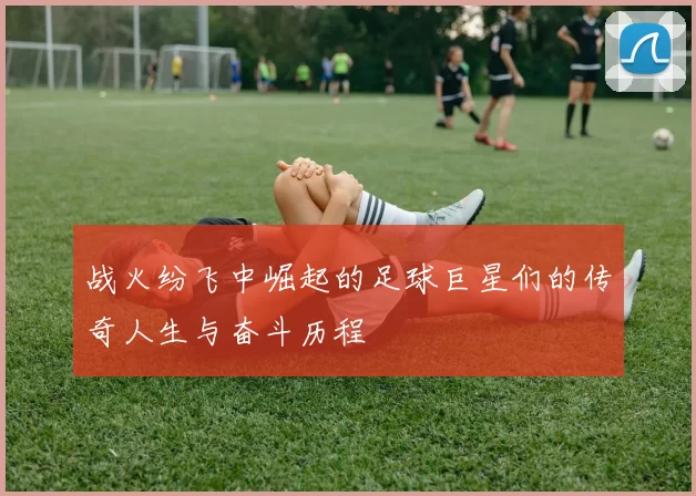 战火纷飞中崛起的足球巨星们的传奇人生与奋斗历程