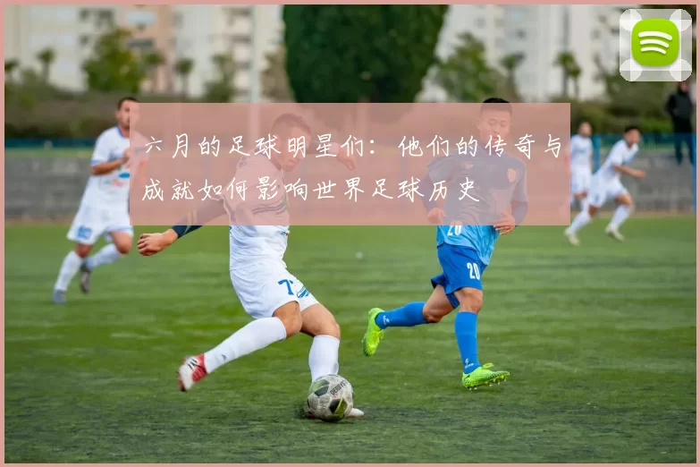 六月的足球明星们：他们的传奇与成就如何影响世界足球历史