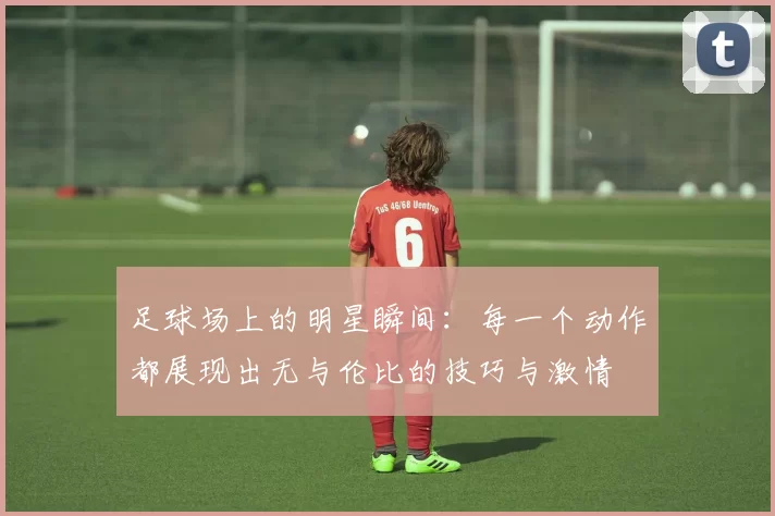 足球场上的明星瞬间：每一个动作都展现出无与伦比的技巧与激情