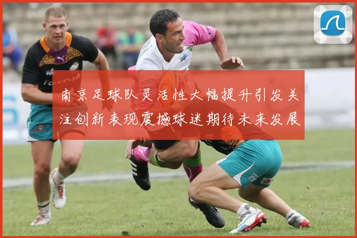 南京足球队灵活性大幅提升引发关注创新表现震撼球迷期待未来发展