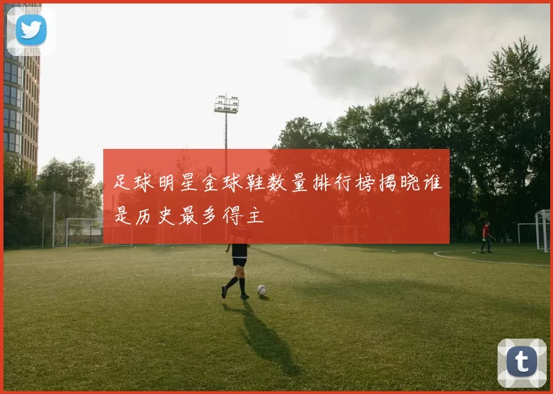 足球明星金球鞋数量排行榜揭晓谁是历史最多得主