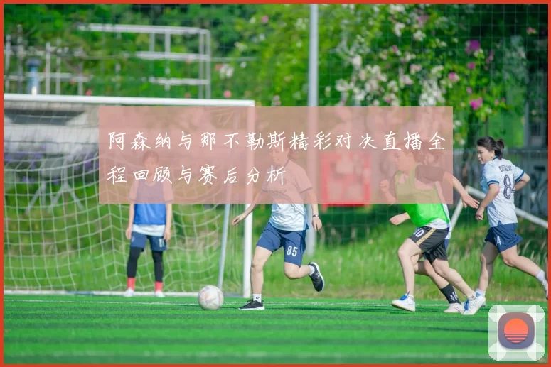 阿森纳与那不勒斯精彩对决直播全程回顾与赛后分析