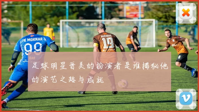 足球明星晋美的扮演者是谁揭秘他的演艺之路与成就