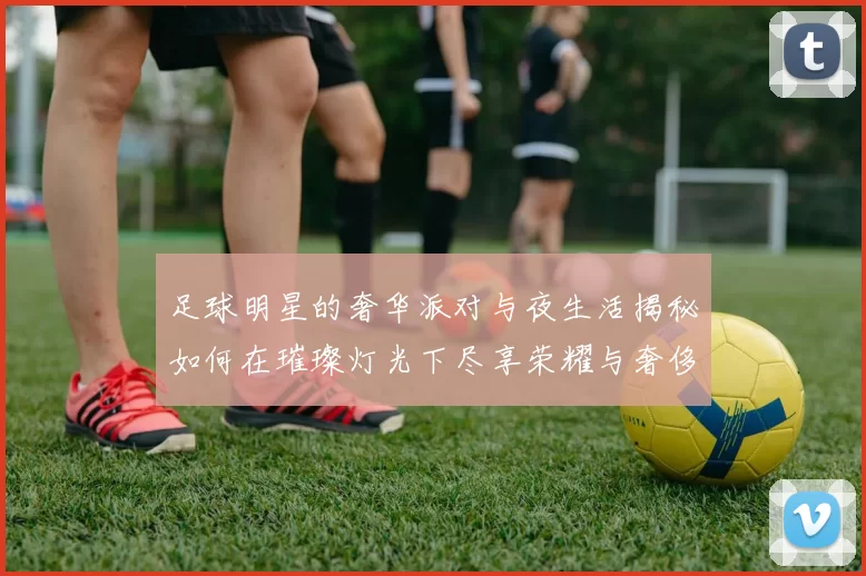 足球明星的奢华派对与夜生活揭秘如何在璀璨灯光下尽享荣耀与奢侈