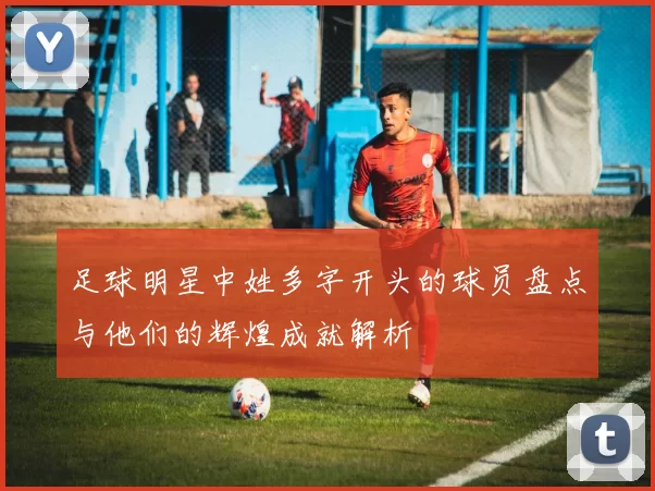 足球明星中姓多字开头的球员盘点与他们的辉煌成就解析