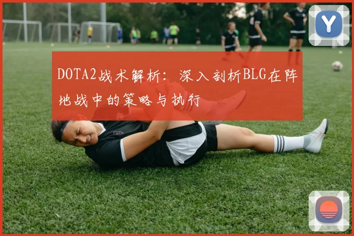 DOTA2战术解析：深入剖析BLG在阵地战中的策略与执行