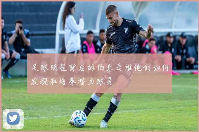 足球明星背后的伯乐是谁他们如何发现和培养潜力球员