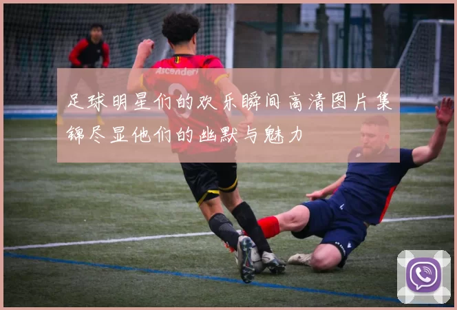足球明星们的欢乐瞬间高清图片集锦尽显他们的幽默与魅力