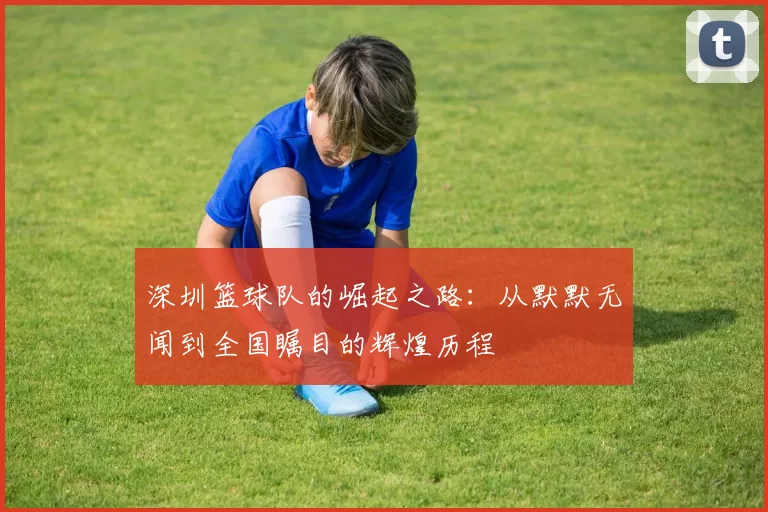 深圳篮球队的崛起之路：从默默无闻到全国瞩目的辉煌历程