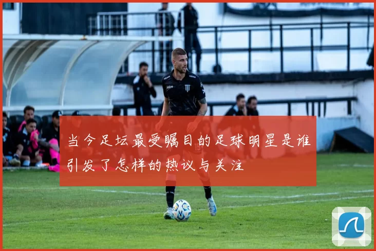 当今足坛最受瞩目的足球明星是谁引发了怎样的热议与关注