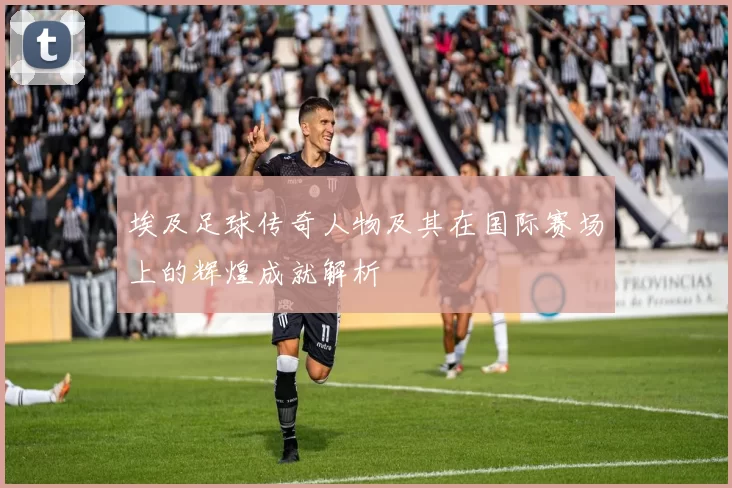 埃及足球传奇人物及其在国际赛场上的辉煌成就解析