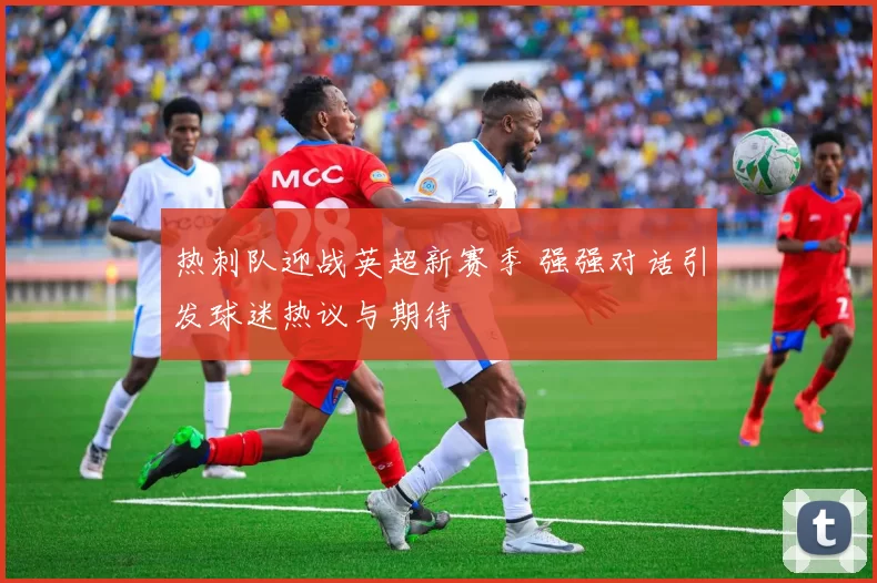 热刺队迎战英超新赛季 强强对话引发球迷热议与期待