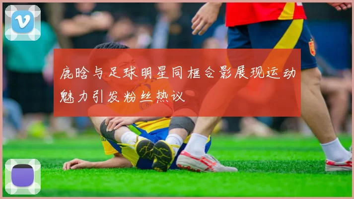鹿晗与足球明星同框合影展现运动魅力引发粉丝热议