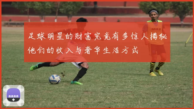 足球明星的财富究竟有多惊人揭秘他们的收入与奢华生活方式