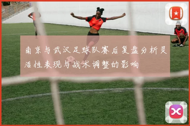 南京与武汉足球队赛后复盘分析灵活性表现与战术调整的影响