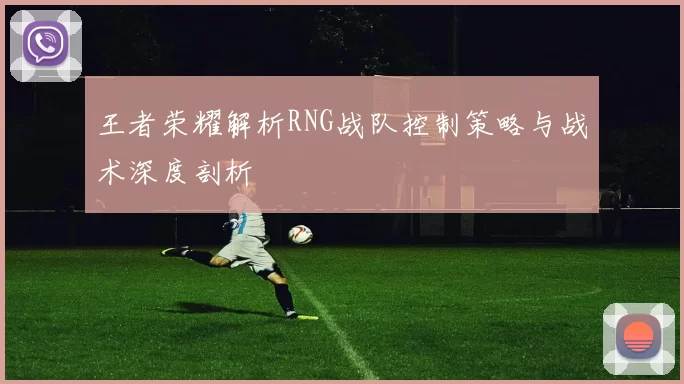 王者荣耀解析RNG战队控制策略与战术深度剖析